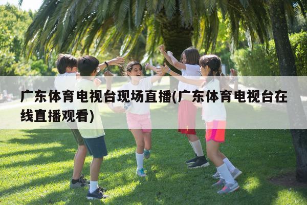 广东体育电视台现场直播(广东体育电视台在线直播观看)