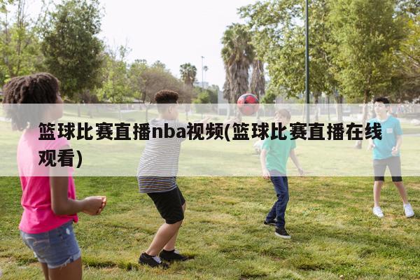 篮球比赛直播nba视频(篮球比赛直播在线观看)